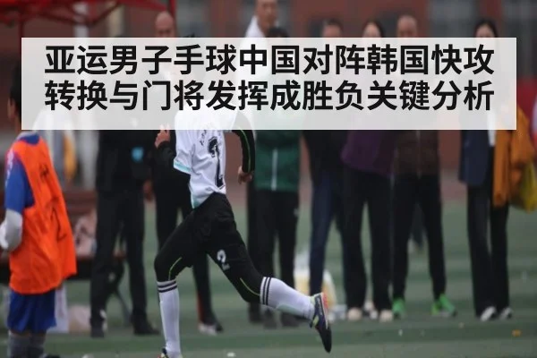 亚运男子手球中国对阵韩国快攻转换与门将发挥成胜负关键分析