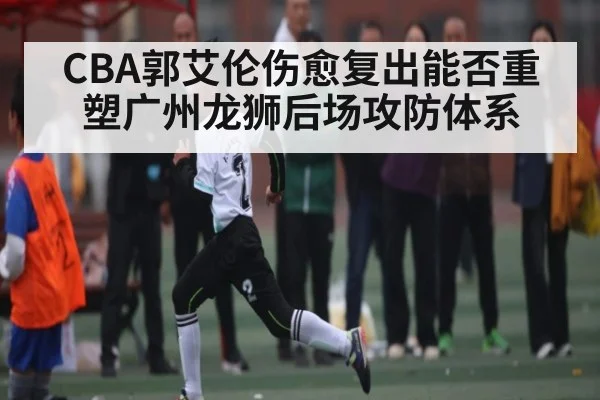 CBA郭艾伦伤愈复出能否重塑广州龙狮后场攻防体系