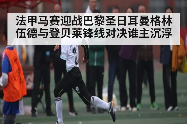 法甲马赛迎战巴黎圣日耳曼格林伍德与登贝莱锋线对决谁主沉浮